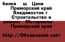 балка 20 ш › Цена ­ 53 000 - Приморский край, Владивосток г. Строительство и ремонт » Материалы   . Приморский край